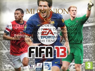 MI OPINION
             
 FIFA 13 ES UN JUEGO DE FUTBOLL
  CARACTERIZADO POR SU DEFINICION DE
  GRAFICOS ATAQUES DE LOS PERSONAJES Y
  PODER HACER TU PROPIO MUÑECO O
  PERSONAJE ADEMAS TIENE REALESMO CASI
  EN 3D
 