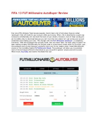 FIFA 13 FUT Millionaire AutoBuyer Review
Ever since FIFA Ultimate Team became popular, there's been a lot of talk about these so-called
'autobuyers' that will trade for your account while you're away. Often, this is described as a quick way
to become unfathomably rich and build the team of your dreams. However, most of these autobuyers
are incredibly risky to download because you can't trust that the creator isn't just saving your account
credentials and stealing your coins. This changes with the FUT Millionaire Autobuyer, a completely-
functional, 100% safe autobuyer that actually works. How do I know? Well, I've been using it myself! I've
been making a steady 100-200k daily for the past week or so because it trades while I'm at school. I got
the autobuyer early to test because I wanted to test it out for my readers when I heard Mike Miranda,
creator of the incredibly helpful FUT Millionaire Ebook. The autobuyer will allow you to automate
most of the techniques offered in that ebook so you can profit in greater volume and with no work.
What's more, buy today and receive the ebook free too!
 