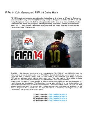 FIFA 14 Coin Generator | FIFA 14 Coins Hack
FIFA 14 is a simulation video game based on football game developed by EA sports. This game
was released on early november 2013 in many countries. The game is similar to FIFA 13 but with
many changes are made in it. So Fifa coins generator can be used to get the unlimited ultimate
team coins and points into your game without purchasing them and it is absolutely free of cost.
This FIFA 14 Coins hack was developed by a good team and tested over many accounts and
this was very safe FIFA coin tool .

This FIFA 14 Coin Generator can be used on all the consoles like PS2 , PS3 , WII and XBOX 360 . Later the
other versions will also be added in the same FIFA 14 Coin Generator tool with just a small update so you can
update your FIFA 14 coins hack easily . FIFA 13 coins and FIFA 14 ut coins are very much useful in the game.
FIFA coin are sold every where online and there were many FIFA coins pack for PS3 and FIFA 14 Coins
XBOX360. But with this FIFA 14 coins hack you can get all the FIFA coins and points for free.
Now you might be thinking of how to get FIFA 14 coins for free without spending any thing from your wallet . So
here is the way. Just download the FIFA 14 coin hack from the below link . Run it on your device and here you
need few things about your EA account. Don't get frightened , it is very much safe to use this coin hack. Just enter
your EA email and password in it and then select the security question you used at the time of creating your EA
account . No problem this is optional. Now select the number of coins you need to be added to your account. This
ultimate team coins generator works for all consoles.

DOWNLOAD HERE : http://freefifa14.esy.es/
DOWNLOAD HERE : http://freefifa14.esy.es/
DOWNLOAD HERE : http://freefifa14.esy.es/
DOWNLOAD HERE : http://freefifa14.esy.es/

 