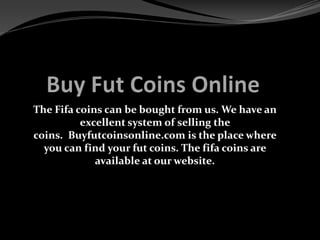 The Fifa coins can be bought from us. We have an
excellent system of selling the
coins. Buyfutcoinsonline.com is the place where
you can find your fut coins. The fifa coins are
available at our website.
 