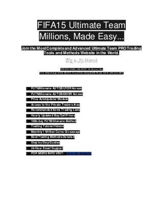 FIFA15 Ultimate Team
Millions, Made Easy...
Join the MostComplete and Advanced Ultimate Team PRO Trading
Tools and Methods Website in the World.
INSTANT EMAIL DELIVERY 24 Hours a Day
Your initial charge w ill be $22.90. You w ill be charged $22.90 per month until cancelled.
● FUTMillionaire AUTOBUYERAccess
● FUTMillionaire AUTOBIDDER Access
● Price AutoUpdater Module
● Access to the Private Traders Area
● Recommended Items Trading Lists
● Hourly Updated Buy/Sell Prices
● 100k/day FUTMillionaire Method
● Trading Tutorial Videos
● Monthly 1 Million Coins Giveaways
● Best Trading Methods Detailed
● Step by Step Guides
● 24-Hour Email Support
● FOR MORE INFO VISIT: PREMIUM OFFER
 