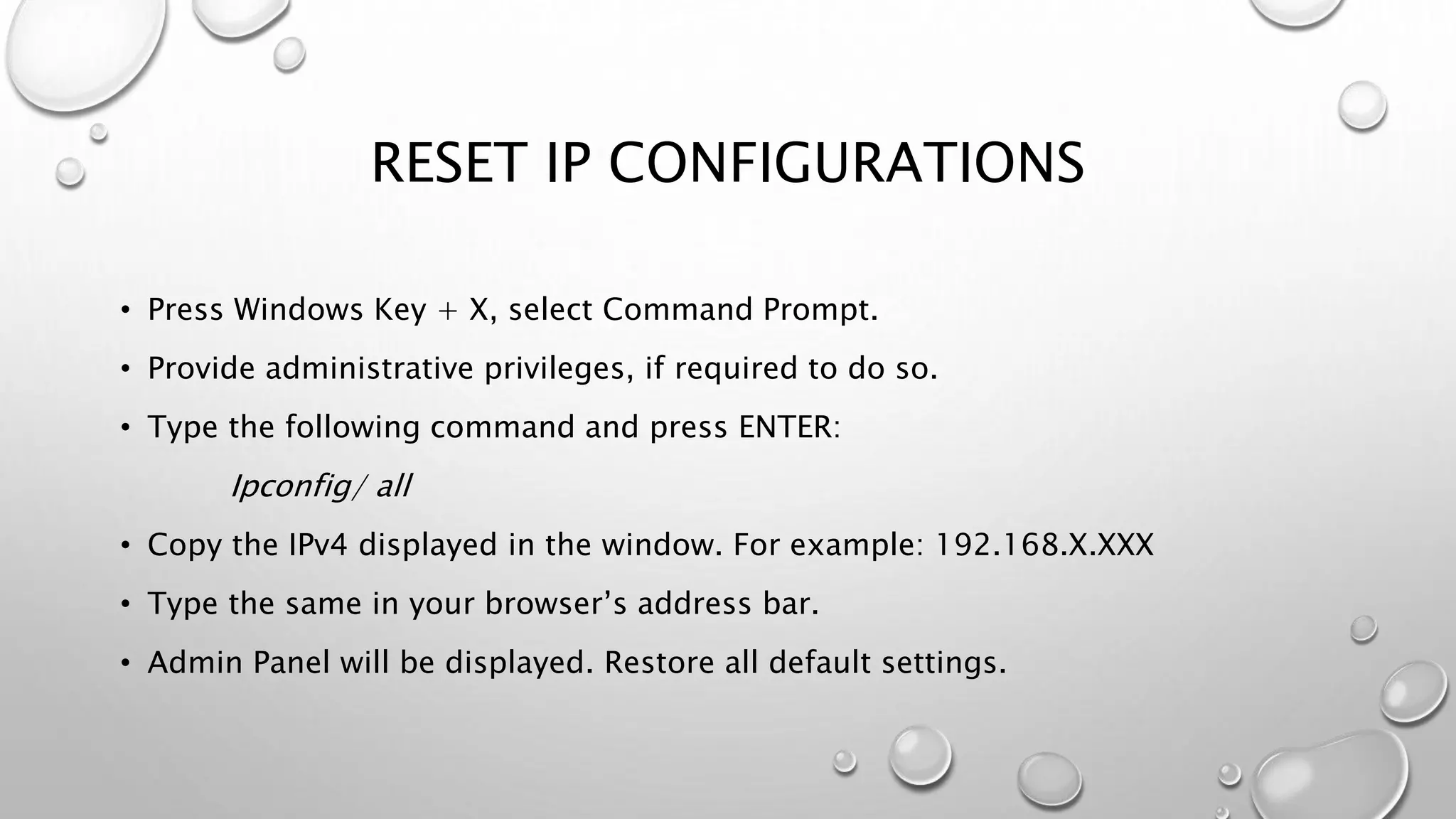 RESET IP CONFIGURATIONS
• Press Windows Key + X, select Command Prompt.
• Provide administrative privileges, if required to do so.
• Type the following command and press ENTER:
Ipconfig/ all
• Copy the IPv4 displayed in the window. For example: 192.168.X.XXX
• Type the same in your browser’s address bar.
• Admin Panel will be displayed. Restore all default settings.
 