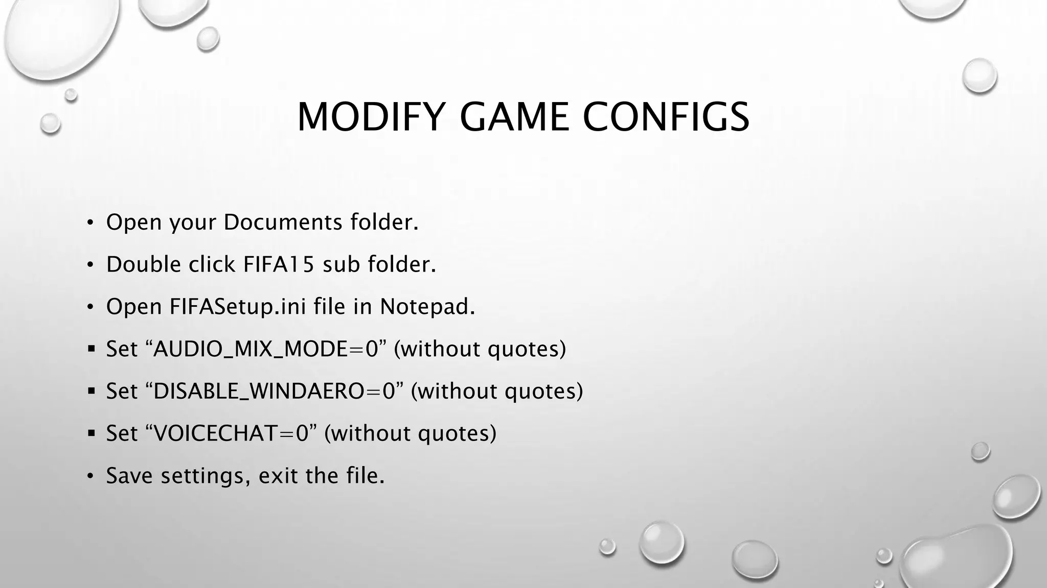 MODIFY GAME CONFIGS
• Open your Documents folder.
• Double click FIFA15 sub folder.
• Open FIFASetup.ini file in Notepad.
 Set “AUDIO_MIX_MODE=0” (without quotes)
 Set “DISABLE_WINDAERO=0” (without quotes)
 Set “VOICECHAT=0” (without quotes)
• Save settings, exit the file.
 