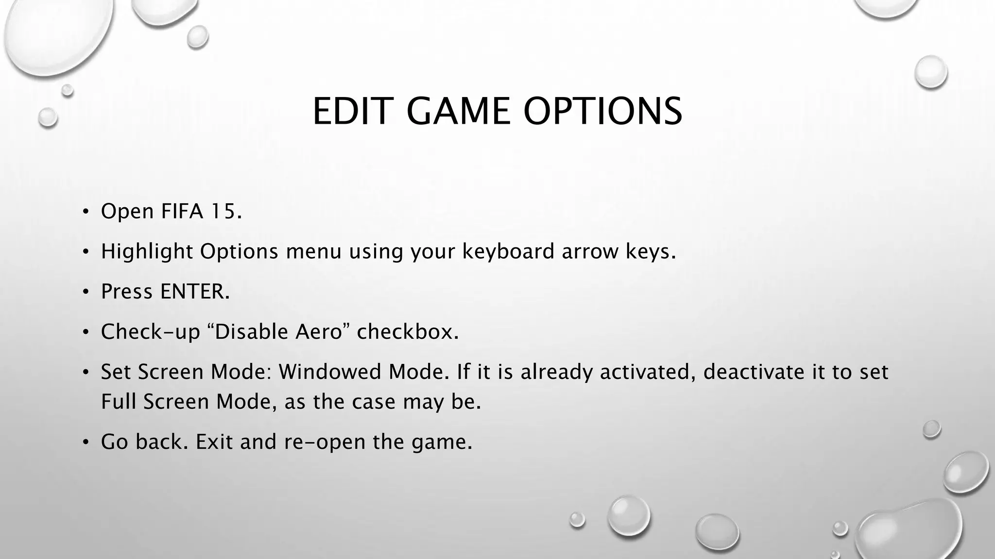 EDIT GAME OPTIONS
• Open FIFA 15.
• Highlight Options menu using your keyboard arrow keys.
• Press ENTER.
• Check-up “Disable Aero” checkbox.
• Set Screen Mode: Windowed Mode. If it is already activated, deactivate it to set
Full Screen Mode, as the case may be.
• Go back. Exit and re-open the game.
 