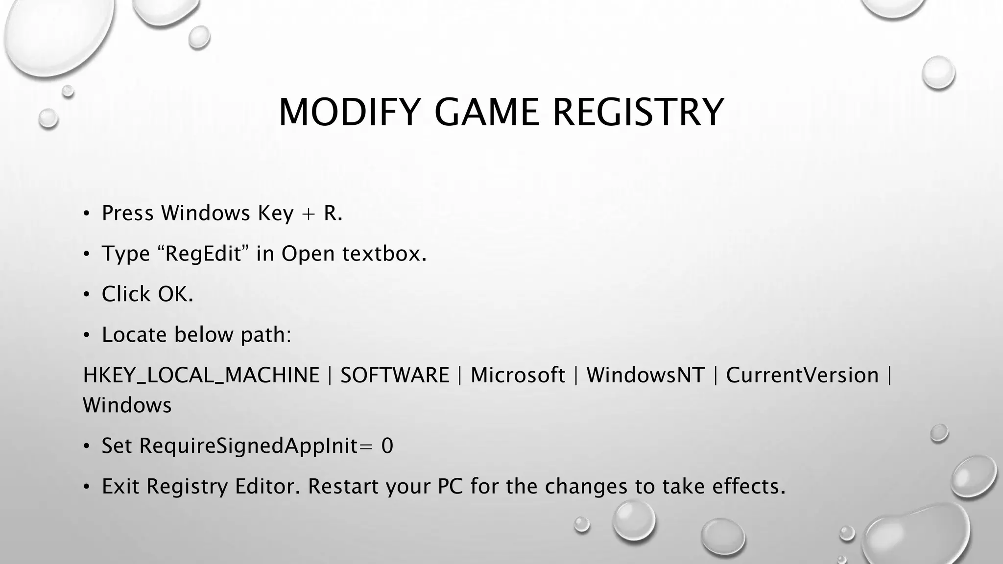 MODIFY GAME REGISTRY
• Press Windows Key + R.
• Type “RegEdit” in Open textbox.
• Click OK.
• Locate below path:
HKEY_LOCAL_MACHINE | SOFTWARE | Microsoft | WindowsNT | CurrentVersion |
Windows
• Set RequireSignedAppInit= 0
• Exit Registry Editor. Restart your PC for the changes to take effects.
 