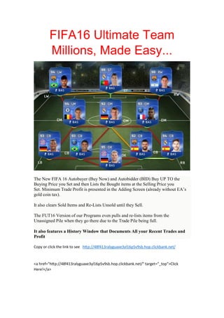 FIFA16 Ultimate Team
Millions, Made Easy...
The New FIFA 16 Autobuyer (Buy Now) and Autobidder (BID) Buy UP TO the
Buying Price you Set and then Lists the Bought items at the Selling Price you
Set. Minimum Trade Profit is presented in the Adding Screen (already without EA’s
gold coin tax).
It also clears Sold Items and Re-Lists Unsold until they Sell.
The FUT16 Version of our Programs even pulls and re-lists items from the
Unassigned Pile when they go there due to the Trade Pile being full.
It also features a History Window that Documents All your Recent Trades and
Profit
Copy or click the link to see h p://48f413ralyguaxe3yl16p5v9sb.hop.clickbank.net/
<a href="h p://48f413ralyguaxe3yl16p5v9sb.hop.clickbank.net/" target="_top">Click
Here!</a>
 