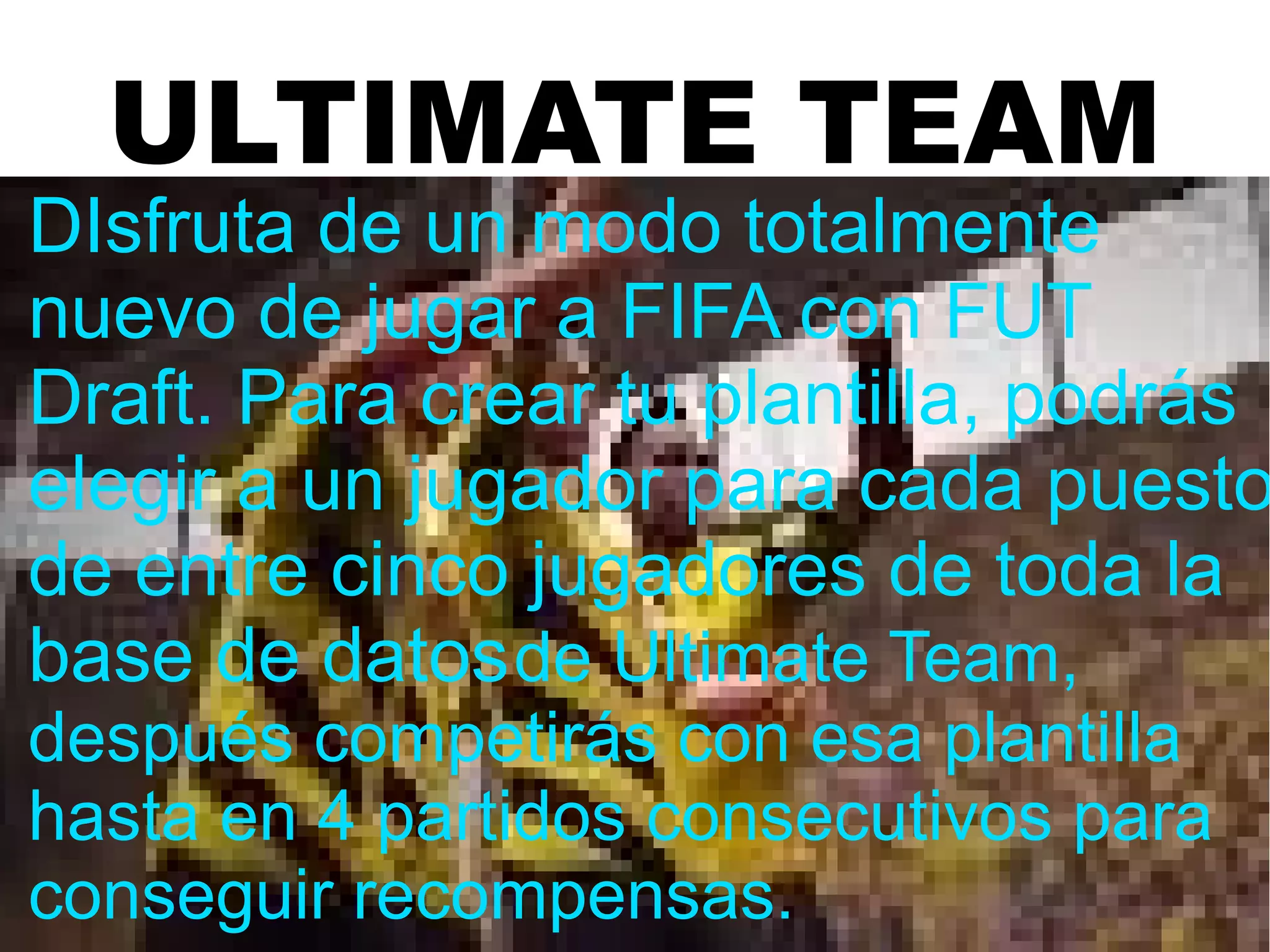 ULTIMATE TEAM
DIsfruta de un modo totalmente
nuevo de jugar a FIFA con FUT
Draft. Para crear tu plantilla, podrás
elegir a un jugador para cada puesto
de entre cinco jugadores de toda la
base de datosde Ultimate Team,
después competirás con esa plantilla
hasta en 4 partidos consecutivos para
conseguir recompensas.