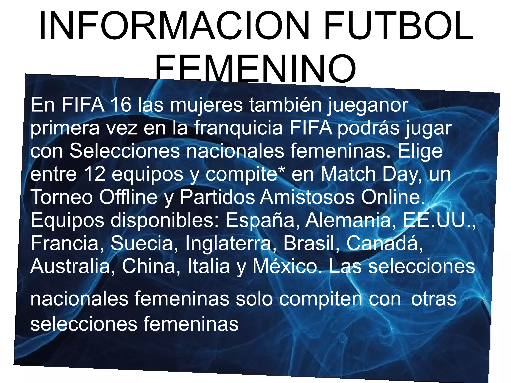 INFORMACION FUTBOL
FEMENINO
En FIFA 16 las mujeres también jueganor
primera vez en la franquicia FIFA podrás jugar
con Selecciones nacionales femeninas. Elige
entre 12 equipos y compite* en Match Day, un
Torneo Offline y Partidos Amistosos Online.
Equipos disponibles: España, Alemania, EE.UU.,
Francia, Suecia, Inglaterra, Brasil, Canadá,
Australia, China, Italia y México. Las selecciones
nacionales femeninas solo compiten con otras
selecciones femeninas