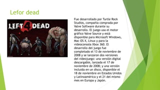 Lefor dead
Fue desarrollado por Turtle Rock
Studios, compañía comprada por
Valve Software durante su
desarrollo. El juego usa el motor
gráfico Valve Source y está
disponible para Microsoft Windows,
Mac OS X, Linux y para la
videoconsola Xbox 360. El
desarrollo del juego fue
completado el 13 de noviembre de
2008 y se lanzaron dos versiones
del videojuego: una versión digital
descargable, lanzada el 17 de
noviembre de 2008; y una versión
incluida en un disco, disponible el
18 de noviembre en Estados Unidos
y Latinoamérica y el 21 del mismo
mes en Europa y Japón.
 