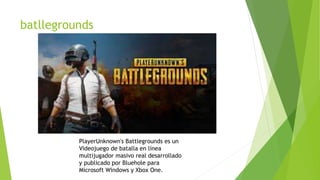 batllegrounds
PlayerUnknown's Battlegrounds es un
Videojuego de batalla en línea
multijugador masivo real desarrollado
y publicado por Bluehole para
Microsoft Windows y Xbox One.
 