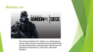 Reinbox six
Tom Clancy's Rainbow Six: Siege es un videojuego de
acción militar táctica en primera persona desarrollado
por Ubisoft Montreal y distribuido por Ubisoft para las
plataformas PlayStation 4, Xbox One y Microsoft
Windows.
 