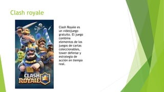 Clash royale
Clash Royale es
un videojuego
gratuito. El juego
combina
elementos de los
juegos de cartas
coleccionables,
tower defense y
estrategia de
acción en tiempo
real.
 