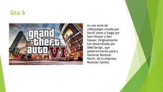 Gta 6
es una serie de
videojuegos creada por
David Jones y luego por
Sam Houser y Dan
Houser. Originalmente
fue desarrollada por
DMA Design, que
posteriormente pasó a
llamarse Rockstar
North, de la empresa
Rockstar Games.
 