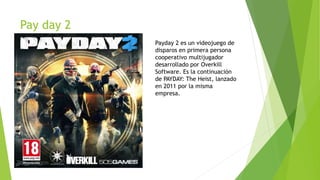 Pay day 2
Payday 2 es un videojuego de
disparos en primera persona
cooperativo multijugador
desarrollado por Overkill
Software. Es la continuación
de PAYDAY: The Heist, lanzado
en 2011 por la misma
empresa.
 