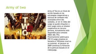 Army of two
Army of Two es un título de
acción basado en las
estrategias cooperativas y
tácticas de combate más
avanzadas entre dos
soldados, al ver el video del
juego se puede etiquetar a
este juego como un shooter
cooperativo en tercera
persona. Actualmente está
disponible para consolas
XBOX 360, PS3,
Próximamente saldrá para
PSP. El juego empieza en
Somalia el 1993(este nivel es
un tutorial). Al parecer en
2009 comienza la filmación
de la película basada en el
videojuego.
 
