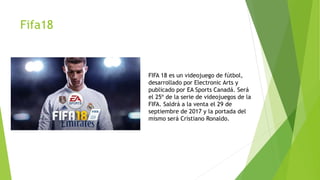 Fifa18
FIFA 18 es un videojuego de fútbol,
desarrollado por Electronic Arts y
publicado por EA Sports Canadá. Será
el 25º de la serie de videojuegos de la
FIFA. Saldrá a la venta el 29 de
septiembre de 2017 y la portada del
mismo será Cristiano Ronaldo.
 