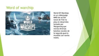 Word of warchip
World Of Warships
es un videojuego
MMO de acción
naval de free to
play en desarrollo
lanzado por
Wargaming que
recrea diversas
batallas navales de
la segunda guerra
mundial con navíos
reales.
 