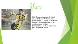 fifa17
FIFA 17 es un videojuego de fútbol
desarrollado por Electronic Arts y
publicado por EA Sports. Es el 24.º de
la serie y salió a la venta el 28 de
septiembre del 2016 en
Norteamérica y el 29 de septiembre
para el resto del mundo.
 