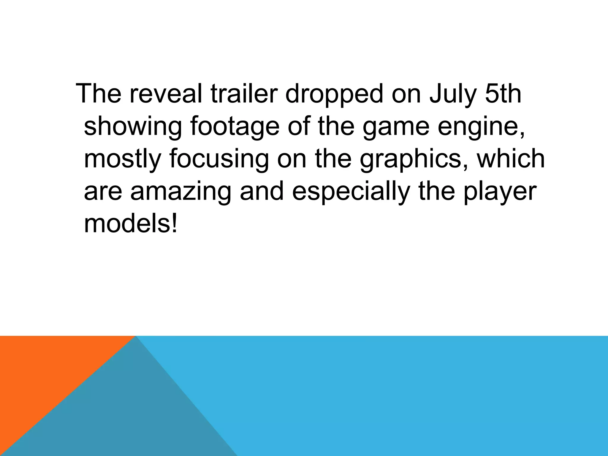 The reveal trailer dropped on July 5th
showing footage of the game engine,
mostly focusing on the graphics, which
are amazing and especially the player
models!