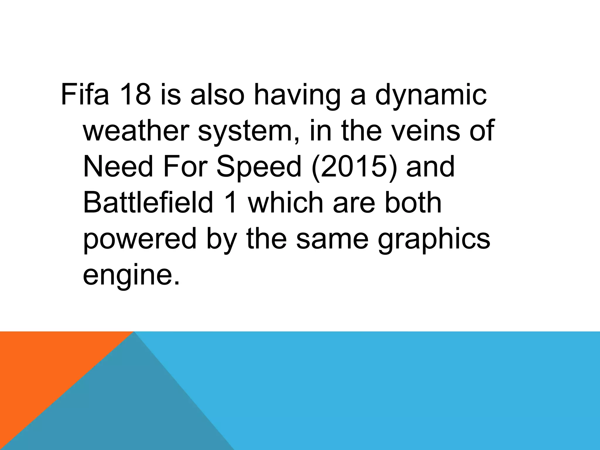 Fifa 18 is also having a dynamic
weather system, in the veins of
Need For Speed (2015) and
Battlefield 1 which are both
powered by the same graphics
engine.