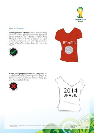 14
Estas Diretrizes Públicas da FIFA serão atualizadas periodicamente. Consulte o site da FIFA no endereço www.FIFA.com para acessar
a versão mais recente.
Diretrizes Públicas da FIFA
Edição geral – #6
© 2010 FIFA
MERCHANDISING
Termos gerais de futebol: itens de merchandising
contendo termos gerais relacionados ao futebol
OU ao Brasil OU a bandeiras nacionais NÃO
infringem os direitos da FIFA (desde que não sejam
utilizados juntamente com símbolos, elementos
visuais e/ou referências à Copa do Mundo da
FIFA™).
BRASIL
Marcas/Designações Oﬁciais das Competição: o
uso de uma Marca ou das Designações Oﬁciais das
Competição em um item de merchandising gera
uma Associação Indevida
2014
BRASIL
 