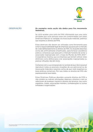 20
Estas Diretrizes Públicas da FIFA serão atualizadas periodicamente. Consulte o site da FIFA no endereço www.FIFA.com para acessar
a versão mais recente.
Diretrizes Públicas da FIFA
Edição geral – #6
© 2010 FIFA
OBSERVAÇÃO: Os exemplos nesta seção são dados para fins meramente
ilustrativos.
Se você receber uma carta da FIFA informando que uma certa
atividade que você pensava estar em conformidade com estas
Diretrizes Públicas na verdade cria Associação Indevida, pedimos
que respeite os direitos da FIFA.
Estas diretrizes não devem ser utilizadas como ferramenta para
evitar a responsabilidade legal de empresas que possuam a intenção
de violar deliberadamente os direitos da FIFA. As situações descritas
acima são artiﬁcialmente simpliﬁcadas, para fornecer assistência
prática a empresas que possuam a intenção honesta de evitar a
associação inapropriada com a Copa do Mundo da FIFA 2014™.
A experiência mostrou que as empresas que tentam utilizar estas
diretrizes como defesa para criar associações inapropriadas ou
praticar infrações não têm êxito.
Contamos com a sua compreensão no sentido de que não é possível
reproduzir todas as possíveis situações de uso admissível ou de
Associação Indevida e estamos certos de que você respeitará as
boas práticas comerciais. Por isso, todos os direitos da FIFA são
expressamente reservados.
Estas Diretrizes Públicas abordam somente direitos da FIFA e
não contêm ou indicam aﬁrmações relativas a direitos e nem se
relacionam de qualquer maneira a direitos de terceiros, tais como
jogadores, clubes, associações-membro, confederações ou outras
entidades e organizações.
 