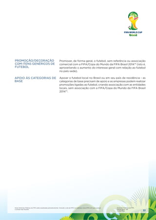 22
Estas Diretrizes Públicas da FIFA serão atualizadas periodicamente. Consulte o site da FIFA no endereço www.FIFA.com para acessar
a versão mais recente.
Diretrizes Públicas da FIFA
Edição geral – #6
© 2010 FIFA
Promover, de forma geral, o futebol, sem referência ou associação
comercial com a FIFA/Copa do Mundo da FIFA Brasil 2014™ (isto é,
aproveitando o aumento do interesse geral com relação ao futebol
no país-sede).
Apoiar o futebol local no Brasil ou em seu país de residência - as
categorias de base precisam de apoio e as empresas podem realizar
promoções ligadas ao futebol, criando associação com as entidades
locais, sem associação com a FIFA/Copa do Mundo da FIFA Brasil
2014™.
PROMOÇÃO/DECORAÇÃO
COM ITENS GENÉRICOS DE
FUTEBOL
APOIO ÀS CATEGORIAS DE
BASE
 