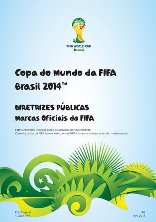 Copa do Mundo da FIFA
Brasil 2014™
DIRETRIZES PÚBLICAS
Marcas Oficiais da FIFA
Edição geral #6
© 2010 FIFA Abril 2013
Estas Diretrizes Públicas serão atualizadas periodicamente.
Consulte o site da FIFA no endereço www.FIFA.com para acessar a versão mais recente.
 