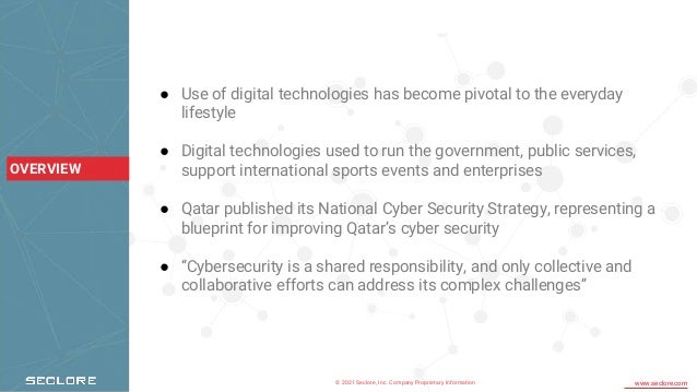 © 2021 Seclore, Inc. Company Proprietary Information www.seclore.com
OVERVIEW
● Use of digital technologies has become pivotal to the everyday
lifestyle
● Digital technologies used to run the government, public services,
support international sports events and enterprises
● Qatar published its National Cyber Security Strategy, representing a
blueprint for improving Qatar’s cyber security
● “Cybersecurity is a shared responsibility, and only collective and
collaborative efforts can address its complex challenges”
 
