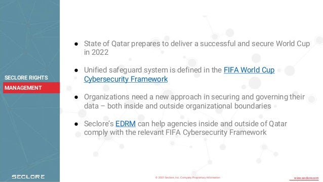 © 2021 Seclore, Inc. Company Proprietary Information www.seclore.com
SECLORE RIGHTS
MANAGEMENT
● State of Qatar prepares to deliver a successful and secure World Cup
in 2022
● Unified safeguard system is defined in the FIFA World Cup
Cybersecurity Framework
● Organizations need a new approach in securing and governing their
data – both inside and outside organizational boundaries
● Seclore’s EDRM can help agencies inside and outside of Qatar
comply with the relevant FIFA Cybersecurity Framework
 