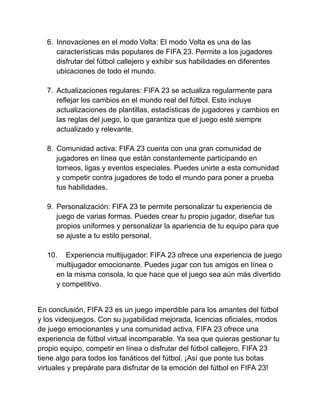 6. Innovaciones en el modo Volta: El modo Volta es una de las
características más populares de FIFA 23. Permite a los jugadores
disfrutar del fútbol callejero y exhibir sus habilidades en diferentes
ubicaciones de todo el mundo.
7. Actualizaciones regulares: FIFA 23 se actualiza regularmente para
reflejar los cambios en el mundo real del fútbol. Esto incluye
actualizaciones de plantillas, estadísticas de jugadores y cambios en
las reglas del juego, lo que garantiza que el juego esté siempre
actualizado y relevante.
8. Comunidad activa: FIFA 23 cuenta con una gran comunidad de
jugadores en línea que están constantemente participando en
torneos, ligas y eventos especiales. Puedes unirte a esta comunidad
y competir contra jugadores de todo el mundo para poner a prueba
tus habilidades.
9. Personalización: FIFA 23 te permite personalizar tu experiencia de
juego de varias formas. Puedes crear tu propio jugador, diseñar tus
propios uniformes y personalizar la apariencia de tu equipo para que
se ajuste a tu estilo personal.
10. Experiencia multijugador: FIFA 23 ofrece una experiencia de juego
multijugador emocionante. Puedes jugar con tus amigos en línea o
en la misma consola, lo que hace que el juego sea aún más divertido
y competitivo.
En conclusión, FIFA 23 es un juego imperdible para los amantes del fútbol
y los videojuegos. Con su jugabilidad mejorada, licencias oficiales, modos
de juego emocionantes y una comunidad activa, FIFA 23 ofrece una
experiencia de fútbol virtual incomparable. Ya sea que quieras gestionar tu
propio equipo, competir en línea o disfrutar del fútbol callejero, FIFA 23
tiene algo para todos los fanáticos del fútbol. ¡Así que ponte tus botas
virtuales y prepárate para disfrutar de la emoción del fútbol en FIFA 23!
 