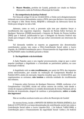 5- Mauro Mendes, prefeito de Cuiabá, podendo ser citado no Palácio
Alencastro, sede da Prefeitura Municipal de Cuiabá.
1- Da competência da Justiça Federal
Por força do artigo 51 da Lei 12.663/2012, a União será obrigatoriamente
intimada nas causas demandadas contra a FIFA, para que declare o seu interesse
em integrar a lide. Desta forma, REQUER a intimação da Advocacia Geral da
União para integrar ou não a lide
Ademais, como se verá, a presente ação tem por objetivo forçar o
recolhimento dos seguintes impostos: Imposto de Renda Sobre Serviços de
Qualquer Natureza (ISSQN-municipal) e Imposto de Renda da Pessoa Jurídica
(IRPJ) que é federal, justificando-se que o Delegado da Receita Federal seja
citado para integrar a lide, no pólo em que achar conveniente aos interesses da
União.
Tal demanda também se reporta ao pagamento das denominadas
contribuições sociais, tais como a CSLL-Contribuição Social sobre o Lucro
Líquido, do COFINS-Contribuição para o Financiamento da Seguridade Social, e
do PIS/PASEP, todos recolhidos perante a União
2- Da ilegalidade e da lesividade
A Ação Popular, para o seu regular processamento, exige-se que o autor
popular justifique a ilegalidade e a lesividade ao patrimônio público, no caso
municipal e federal.
A ilegalidade está no não recolhimento, por parte da FIFA, dos impostos
acima mencionados, por ocasião da realização do Campeonato Mundial de
Futebol-2014, ainda em execução. Importa ressaltar que a lei 12.663/2012, que
regulamentou os certames, não isentou a referida entidade do recolhimento
dos tributos.
O Imposto sobre Serviços de Qualquer Natureza –ISSQN, conforme a Lei
Complementar 116/2003, incide em vários setores do evento, indo desde a
venda de espaços publicitários no estádio denominado de Arena Pantanal, até os
direitos de transmissão, aluguel de cantinas e principalmente, sobre a venda
dos ingressos!
Não se recolheu nenhum tostão aos cofres do Município de Cuiabá!
Da mesma forma, incide o IMPOSTO DE RENDA DA PESSOA JURÍDICA, (Lei
federal 12.973/2014) e as taxas denominadas de contribuição social, tais como a
Contribuição Social sobre o Lucro Líquido-CSLL ( lei federal 7.689/1988), a
Contribuição para o Financiamento da seguridade Social- Cofins ( lei federal
 