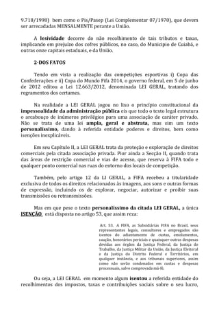9.718/1998) bem como o Pis/Pasep (Lei Complementar 07/1970), que devem
ser arrecadadas MENSALMENTE perante a União.
A lesividade decorre do não recolhimento de tais tributos e taxas,
implicando em prejuízo dos cofres públicos, no caso, do Municipio de Cuiabá, e
outras onze capitais estaduais, e da União.
2-DOS FATOS
Tendo em vista a realização das competições esportivas i) Copa das
Confederações e ii) Copa do Mundo Fifa 2014, o governo federal, em 5 de junho
de 2012 editou a Lei 12.663/2012, denominada LEI GERAL, tratando dos
regramentos dos certames.
Na realidade a LEI GERAL jogou no lixo o princípio constitucional da
impessoalidade da administração pública eis que todo o texto legal estrutura
o arcabouço de inúmeros privilégios para uma associação de caráter privado.
Não se trata de uma lei ampla, geral e abstrata, mas sim um texto
personalíssimo, dando à referida entidade poderes e direitos, bem como
isenções inexplicáveis.
Em seu Capítulo II, a LEI GERAL trata da proteção e exploração de direitos
comerciais pela citada associação privada. Pior ainda a Secção II, quando trata
das áreas de restrição comercial e vias de acesso, que reserva à FIFA todo e
qualquer ponto comercial nas ruas do entorno dos locais de competição.
Também, pelo artigo 12 da LI GERAL, a FIFA recebeu a titularidade
exclusiva de todos os direitos relacionados às imagens, aos sons e outras formas
de expressão, incluindo os de explorar, negociar, autorizar e proibir suas
transmissões ou retransmissões.
Mas em que pese o texto personalíssimo da citada LEI GERAL, a única
ISENÇÃO está disposta no artigo 53, que assim reza:
Art. 53. A FIFA, as Subsidiárias FIFA no Brasil, seus
representantes legais, consultores e empregados são
isentos do adiantamento de custas, emolumentos,
caução, honorários periciais e quaisquer outras despesas
devidas aos órgãos da Justiça Federal, da Justiça do
Trabalho, da Justiça Militar da União, da Justiça Eleitoral
e da Justiça do Distrito Federal e Territórios, em
qualquer instância, e aos tribunais superiores, assim
como não serão condenados em custas e despesas
processuais, salvo comprovada má-fé.
Ou seja, a LEI GERAL em momento algum isentou a referida entidade do
recolhimentos dos impostos, taxas e contribuições sociais sobre o seu lucro,
 