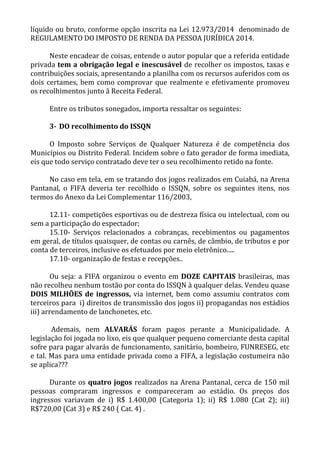 líquido ou bruto, conforme opção inscrita na Lei 12.973/2014 denominado de
REGULAMENTO DO IMPOSTO DE RENDA DA PESSOA JURÍDICA 2014.
Neste encadear de coisas, entende o autor popular que a referida entidade
privada tem a obrigação legal e inescusável de recolher os impostos, taxas e
contribuições sociais, apresentando a planilha com os recursos auferidos com os
dois certames, bem como comprovar que realmente e efetivamente promoveu
os recolhimentos junto ã Receita Federal.
Entre os tributos sonegados, importa ressaltar os seguintes:
3- DO recolhimento do ISSQN
O Imposto sobre Serviços de Qualquer Natureza é de competência dos
Municípios ou Distrito Federal. Incidem sobre o fato gerador de forma imediata,
eis que todo serviço contratado deve ter o seu recolhimento retido na fonte.
No caso em tela, em se tratando dos jogos realizados em Cuiabá, na Arena
Pantanal, o FIFA deveria ter recolhido o ISSQN, sobre os seguintes itens, nos
termos do Anexo da Lei Complementar 116/2003,
12.11- competições esportivas ou de destreza física ou intelectual, com ou
sem a participação do espectador;
15.10- Serviços relacionados a cobranças, recebimentos ou pagamentos
em geral, de títulos quaisquer, de contas ou carnês, de câmbio, de tributos e por
conta de terceiros, inclusive os efetuados por meio eletrônico.....
17.10- organização de festas e recepções..
Ou seja: a FIFA organizou o evento em DOZE CAPITAIS brasileiras, mas
não recolheu nenhum tostão por conta do ISSQN à qualquer delas. Vendeu quase
DOIS MILHÕES de ingressos, via internet, bem como assumiu contratos com
terceiros para i) direitos de transmissão dos jogos ii) propagandas nos estádios
iii) arrendamento de lanchonetes, etc.
Ademais, nem ALVARÁS foram pagos perante a Municipalidade. A
legislação foi jogada no lixo, eis que qualquer pequeno comerciante desta capital
sofre para pagar alvarás de funcionamento, sanitário, bombeiro, FUNRESEG, etc
e tal. Mas para uma entidade privada como a FIFA, a legislação costumeira não
se aplica???
Durante os quatro jogos realizados na Arena Pantanal, cerca de 150 mil
pessoas compraram ingressos e compareceram ao estádio. Os preços dos
ingressos variavam de i) R$ 1.400,00 (Categoria 1); ii) R$ 1.080 (Cat 2); iii)
R$720,00 (Cat 3) e R$ 240 ( Cat. 4) .
 
