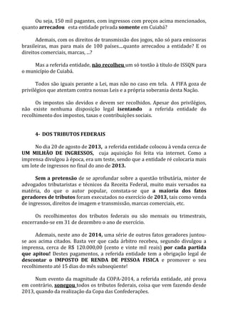Ou seja, 150 mil pagantes, com ingressos com preços acima mencionados,
quanto arrecadou esta entidade privada somente em Cuiabá?
Ademais, com os direitos de transmissão dos jogos, não só para emissoras
brasileiras, mas para mais de 100 países....quanto arrecadou a entidade? E os
direitos comerciais, marcas, ...?
Mas a referida entidade, não recolheu um só tostão à título de ISSQN para
o município de Cuiabá.
Todos são iguais perante a Lei, mas não no caso em tela. A FIFA goza de
privilégios que atentam contra nossas Leis e a própria soberania desta Nação.
Os impostos são devidos e devem ser recolhidos. Apesar dos privilégios,
não existe nenhuma disposição legal isentando a referida entidade do
recolhimento dos impostos, taxas e contribuições sociais.
4- DOS TRIBUTOS FEDERAIS
No dia 20 de agosto de 2013, a referida entidade colocou à venda cerca de
UM MILHÃO DE INGRESSOS, cuja aquisição foi feita via internet. Como a
imprensa divulgou à época, era um teste, sendo que a entidade ré colocaria mais
um lote de ingressos no final do ano de 2013.
Sem a pretensão de se aprofundar sobre a questão tributária, mister de
advogados tributaristas e técnicos da Receita Federal, muito mais versados na
matéria, do que o autor popular, constata-se que a maioria dos fatos
geradores de tributos foram executados no exercício de 2013, tais como venda
de ingressos, direitos de imagem e transmissão, marcas comerciais, etc.
Os recolhimentos dos tributos federais ou são mensais ou trimestrais,
encerrando-se em 31 de dezembro o ano de exercício.
Ademais, neste ano de 2014, uma série de outros fatos geradores juntou-
se aos acima citados. Basta ver que cada árbitro recebeu, segundo divulgou a
imprensa, cerca de R$ 120.000,00 (cento e vinte mil reais) por cada partida
que apitou! Destes pagamentos, a referida entidade tem a obrigação legal de
descontar o IMPOSTO DE RENDA DE PESSOA FISICA e promover o seu
recolhimento até 15 dias do mês subseqüente!
Num evento da magnitude da COPA-2014, a referida entidade, até prova
em contrário, sonegou todos os tributos federais, coisa que vem fazendo desde
2013, quando da realização da Copa das Confederações.
 