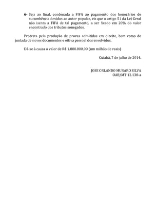 6- Seja ao final, condenada a FIFA ao pagamento dos honorários de
sucumbência devidos ao autor popular, eis que o artigo 51 da Lei Geral
não isenta a FIFA de tal pagamento, a ser fixado em 20% do valor
encontrado dos tributos sonegados.
Protesta pela produção de provas admitidas em direito, bem como de
juntada de novos documentos e oitiva pessoal dos envolvidos.
Dá-se à causa o valor de R$ 1.000.000,00 (um milhão de reais)
Cuiabá, 7 de julho de 2014.
JOSE ORLANDO MURARO SILVA
OAB/MT 12.130-a
 
