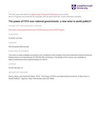 This item was submitted to Loughborough's Research Repository by the author.
Items in Figshare are protected by copyright, with all rights reserved, unless otherwise indicated.
The power of FIFA over national governments: a new actor in world politics?
PLEASE CITE THE PUBLISHED VERSION
http://www.isanet.org/Conferences/FLACSO-Buenos-Aires-2014/Program
PUBLISHER
FLACSO and ISA
VERSION
AM (Accepted Manuscript)
PUBLISHER STATEMENT
This work is made available according to the conditions of the Creative Commons Attribution-NonCommercial-
NoDerivatives 4.0 International (CC BY-NC-ND 4.0) licence. Full details of this licence are available at:
https://creativecommons.org/licenses/by-nc-nd/4.0/
LICENCE
CC BY-NC-ND 4.0
REPOSITORY RECORD
Garcia, Borja, and Henk-Erik Meier. 2019. “The Power of FIFA over National Governments: A New Actor in
World Politics?”. figshare. https://hdl.handle.net/2134/15885.
 