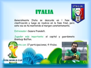italia
Generalmente Italia se descuida en l fase de
clasificación y luego se reubica en la fase final, pero
esta vez se ha mantenido al margen constantemente.
Entrenador: Cesare Prandelli.
Jugador más importante: el capital y guardameta
Gianluigi Buffon.
Cuenta con: 17 participaciones, 4 títulos.
 