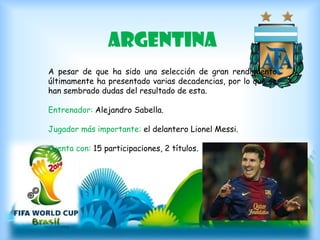 argentina
A pesar de que ha sido una selección de gran rendimiento
últimamente ha presentado varias decadencias, por lo que se
han sembrado dudas del resultado de esta.
Entrenador: Alejandro Sabella.
Jugador más importante: el delantero Lionel Messi.
Cuenta con: 15 participaciones, 2 títulos.
 