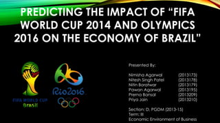 PREDICTING THE IMPACT OF “FIFA
WORLD CUP 2014 AND OLYMPICS
2016 ON THE ECONOMY OF BRAZIL”
Presented By:
Nimisha Agarwal (2013173)
Nitesh Singh Patel (2013178)
Nitin Boratwar (2013179)
Pawan Agarwal (2013195)
Prerna Bansal (2013209)
Priya Jain (2013210)
Section: D, PGDM (2013-15)
Term: III
Economic Environment of Business
 