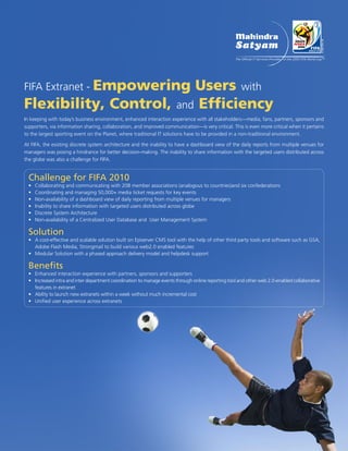 FIFA Extranet - Empowering
                         Users with
Flexibility, Control, and Efficiency
In keeping with today’s business environment, enhanced interaction experience with all stakeholders—media, fans, partners, sponsors and
supporters, via information sharing, collaboration, and improved communication—is very critical. This is even more critical when it pertains
to the largest sporting event on the Planet, where traditional IT solutions have to be provided in a non-traditional environment.

At FIFA, the existing discrete system architecture and the inability to have a dashboard view of the daily reports from multiple venues for
managers was posing a hindrance for better decision-making. The inability to share information with the targeted users distributed across
the globe was also a challenge for FIFA.


  Challenge for FIFA 2010
  •   Collaborating and communicating with 208 member associations (analogous to countries)and six confederations
  •   Coordinating and managing 50,000+ media ticket requests for key events
  •   Non-availability of a dashboard view of daily reporting from multiple venues for managers
  •   Inability to share information with targeted users distributed across globe
  •   Discrete System Architecture
  •   Non-availability of a Centralized User Database and User Management System

  Solution
  • A cost-effective and scalable solution built on Episerver CMS tool with the help of other third party tools and software such as GSA,
    Adobe Flash Media, Strongmail to build various web2.0 enabled features
  • Modular Solution with a phased approach delivery model and helpdesk support

  Benefits
  • Enhanced interaction experience with partners, sponsors and supporters
  • Increased intra and inter department coordination to manage events through online reporting tool and other web 2.0-enabled collaborative
    features in extranet
  • Ability to launch new extranets within a week without much incremental cost
  • Unified user experience across extranets
 