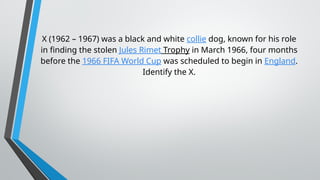 X (1962 – 1967) was a black and white collie dog, known for his role
in finding the stolen Jules Rimet Trophy in March 1966, four months
before the 1966 FIFA World Cup was scheduled to begin in England.
Identify the X.
 