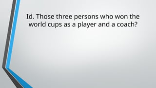 Id. Those three persons who won the
world cups as a player and a coach?
 