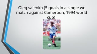 Oleg salenko (5 goals in a single wc
match against Cameroon, 1994 world
cup)
 
