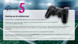 Gaming op de middenstip! 
Oe! Ah! O! Kreten die veelvuldig vallen tijdens het toernooi FIFA Gaming op de middenstip! 
Via dit nieuwe toernooiconcept strijden 128 leden* om een felbegeerde voetbalcup. Het is een perfecte gelegenheid 
voor een volle en gezellige kantinedag. 
Het evenement vergt minimale inspanning en levert een bijdrage aan de kantine inkomsten. Tegelijkertijd zorgt het voor plezier, gezelligheid en 
binding binnen de vereniging. Het evenement is voor elke deelnemer en vereniging haalbaar, omdat het alleen doorgaat bij voldoende 
aanmeldingen. 
Door het hoge aantal deelnemers, zijn de kosten voor deelnemers (€5,-) en vereniging (€3,50)* zeer beperkt. 
Bent ook u enthousiast geworden? Stuur een e-mail naar tom@movies5.nl en ik geef graag toelichting over de mogelijkheden. Op die manier kunt u 
beslissen of FIFA Gaming interessant is voor uw vereniging. 
*Het toernooi is ook te organiseren voor 64 personen. De bijdrage van de vereniging verandert dan naar €5,-. Het inschrijfgeld voor de deelnemer blijft altijd gelijk. 
 