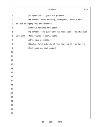 1
2
3
4
5
6
7
8
9
10
11
12
13
14
15
16
17
18
19
20
21
22
23
24
25
Sidebar
SN OCR RPR
438
(In open court; jury not present.)
THE COURT: Good morning, everyone. Have a seat.
We are bringing out the witness.
(Witness resumes the stand.)
THE COURT: The jury will be here soon. Do whatever
you want. Make yourself comfortable.
Let's have a sidebar.
(Sidebar held outside of the hearing of the jury.)
(Continued on next page.)
 