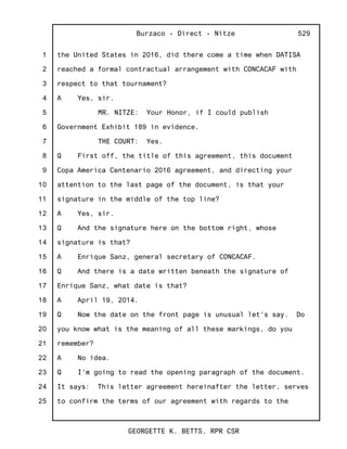 1
2
3
4
5
6
7
8
9
10
11
12
13
14
15
16
17
18
19
20
21
22
23
24
25
Burzaco - Direct - Nitze
GEORGETTE K. BETTS, RPR CSR
529
the United States in 2016, did there come a time when DATISA
reached a formal contractual arrangement with CONCACAF with
respect to that tournament?
A Yes, sir.
MR. NITZE: Your Honor, if I could publish
Government Exhibit 189 in evidence.
THE COURT: Yes.
Q First off, the title of this agreement, this document
Copa America Centenario 2016 agreement, and directing your
attention to the last page of the document, is that your
signature in the middle of the top line?
A Yes, sir.
Q And the signature here on the bottom right, whose
signature is that?
A Enrique Sanz, general secretary of CONCACAF.
Q And there is a date written beneath the signature of
Enrique Sanz, what date is that?
A April 19, 2014.
Q Now the date on the front page is unusual let's say. Do
you know what is the meaning of all these markings, do you
remember?
A No idea.
Q I'm going to read the opening paragraph of the document.
It says: This letter agreement hereinafter the letter, serves
to confirm the terms of our agreement with regards to the
 