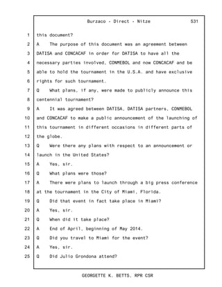 1
2
3
4
5
6
7
8
9
10
11
12
13
14
15
16
17
18
19
20
21
22
23
24
25
Burzaco - Direct - Nitze
GEORGETTE K. BETTS, RPR CSR
531
this document?
A The purpose of this document was an agreement between
DATISA and CONCACAF in order for DATISA to have all the
necessary parties involved, CONMEBOL and now CONCACAF and be
able to hold the tournament in the U.S.A. and have exclusive
rights for such tournament.
Q What plans, if any, were made to publicly announce this
centennial tournament?
A It was agreed between DATISA, DATISA partners, CONMEBOL
and CONCACAF to make a public announcement of the launching of
this tournament in different occasions in different parts of
the globe.
Q Were there any plans with respect to an announcement or
launch in the United States?
A Yes, sir.
Q What plans were those?
A There were plans to launch through a big press conference
at the tournament in the City of Miami, Florida.
Q Did that event in fact take place in Miami?
A Yes, sir.
Q When did it take place?
A End of April, beginning of May 2014.
Q Did you travel to Miami for the event?
A Yes, sir.
Q Did Julio Grondona attend?
 