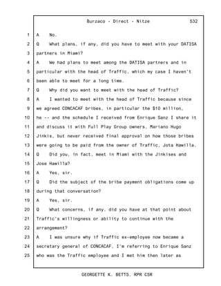 1
2
3
4
5
6
7
8
9
10
11
12
13
14
15
16
17
18
19
20
21
22
23
24
25
Burzaco - Direct - Nitze
GEORGETTE K. BETTS, RPR CSR
532
A No.
Q What plans, if any, did you have to meet with your DATISA
partners in Miami?
A We had plans to meet among the DATISA partners and in
particular with the head of Traffic, which my case I haven't
been able to meet for a long time.
Q Why did you want to meet with the head of Traffic?
A I wanted to meet with the head of Traffic because since
we agreed CONCACAF bribes, in particular the $10 million,
he -- and the schedule I received from Enrique Sanz I share it
and discuss it with Full Play Group owners, Mariano Hugo
Jinkis, but never received final approval on how those bribes
were going to be paid from the owner of Traffic, Jota Hawilla.
Q Did you, in fact, meet in Miami with the Jinkises and
Jose Hawilla?
A Yes, sir.
Q Did the subject of the bribe payment obligations come up
during that conversation?
A Yes, sir.
Q What concerns, if any, did you have at that point about
Traffic's willingness or ability to continue with the
arrangement?
A I was unsure why if Traffic ex-employee now became a
secretary general of CONCACAF, I'm referring to Enrique Sanz
who was the Traffic employee and I met him then later as
 