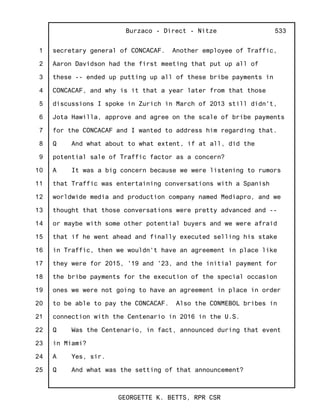 1
2
3
4
5
6
7
8
9
10
11
12
13
14
15
16
17
18
19
20
21
22
23
24
25
Burzaco - Direct - Nitze
GEORGETTE K. BETTS, RPR CSR
533
secretary general of CONCACAF. Another employee of Traffic,
Aaron Davidson had the first meeting that put up all of
these -- ended up putting up all of these bribe payments in
CONCACAF, and why is it that a year later from that those
discussions I spoke in Zurich in March of 2013 still didn't,
Jota Hawilla, approve and agree on the scale of bribe payments
for the CONCACAF and I wanted to address him regarding that.
Q And what about to what extent, if at all, did the
potential sale of Traffic factor as a concern?
A It was a big concern because we were listening to rumors
that Traffic was entertaining conversations with a Spanish
worldwide media and production company named Mediapro, and we
thought that those conversations were pretty advanced and --
or maybe with some other potential buyers and we were afraid
that if he went ahead and finally executed selling his stake
in Traffic, then we wouldn't have an agreement in place like
they were for 2015, '19 and '23, and the initial payment for
the bribe payments for the execution of the special occasion
ones we were not going to have an agreement in place in order
to be able to pay the CONCACAF. Also the CONMEBOL bribes in
connection with the Centenario in 2016 in the U.S.
Q Was the Centenario, in fact, announced during that event
in Miami?
A Yes, sir.
Q And what was the setting of that announcement?
 